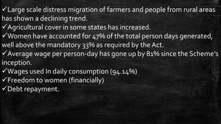 Large scale distress migration of farmers and people from rural areas
has shown a declining trend.
Agricultural cover in some states has increased.
Women have accounted for 47% of the total person days generated,
well above the mandatory 33% as required by theAct.
Average wage per person-day has gone up by 81% since the Scheme’s
inception.
Wages used In daily consumption (94.14%)
Freedom to women (financially)
Debt repayment.
 