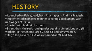 HISTORY
 Launched on Feb 2,2006,from Anantapur in Andhra Pradesh.
Implemented in phased manner covering 200 districts, with
min.wages of Rs.60.
Started with budget of 1100 cr.
Strengthen the social and gender equality dimensions at 23%
workers in the scheme are SC,17% ST and 50%Women.
On 7th Jan,2010 NREGA was renamed as MGNREGA.
 