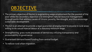 OBJECTIVE
▪ The primary objective of the Act is augmenting wage employment for the poorest of the
poor while the secondary objective is to strengthen natural resource management
through works that address causes of chronic poverty, like drought, and thus encourage
sustainable development.
▪ The Act is an attempt to provide a legal guarantee of employment to anyone in rural areas
willing to do casual manual labour at a statutory minimum wage.
▪ Strengthening grass route processes of democracy infusing transparency and
accountability in governance.
▪ Guaranteed demand based funding from central budget.
▪ To reduce rural urban migration.
 