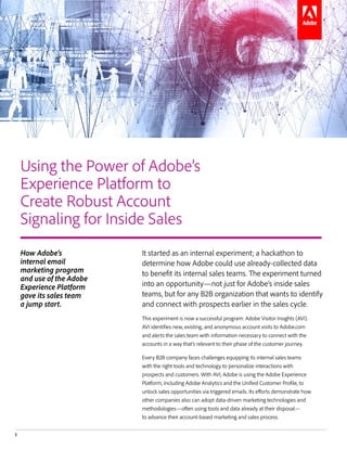 1
Combining the Power of Adobe Analytics and Adobe Campaign to Create Robust Account Signaling for Inside Sales
It started as an internal experiment; a hackathon to
determine how Adobe could use already-collected data
to benefit its internal sales teams. The experiment turned
into an opportunity—not just for Adobe’s inside sales
teams, but for any B2B organization that wants to identify
and connect with prospects earlier in the sales cycle.
This experiment is now a successful program: Adobe Visitor Insights (AVI).
AVI identifies new, existing, and anonymous account visits to Adobe.com
and alerts the sales team with information necessary to connect with the
accounts in a way that’s relevant to their phase of the customer journey.
Every B2B company faces challenges equipping its internal sales teams
with the right tools and technology to personalize interactions with
prospects and customers. With AVI, Adobe is using the Adobe Experience
Platform, including Adobe Analytics and the Unified Customer Profile, to
unlock sales opportunities via triggered emails. Its efforts demonstrate how
other companies also can adopt data-driven marketing technologies and
methodologies—often using tools and data already at their disposal—
to advance their account-based marketing and sales process.
Using the Power of Adobe’s
Experience Platform to
Create Robust Account
Signaling for Inside Sales
How Adobe’s
internal email
marketing program
and use of the Adobe
Experience Platform
gave its sales team
a jump start.
 