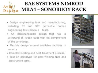 BAE SYSTEMS NIMROD MRA4 – SONOBUOY RACK Design engineering task and manufacturing, including 3 rd  and 99 th  percentile human engineering test (mockup  test). An interchangeable design that has to withstand all  crash loads with full complement of the sonobuoys. Flexible design around available facilities in country Complex welding and heat treatment process. Test on prototype for post-welding NDT and  Destructive tests. 