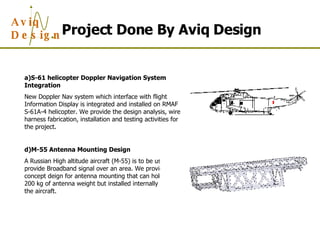 Project Done By Aviq Design S-61 helicopter Doppler Navigation System Integration New Doppler Nav system which interface with flight Information Display is integrated and installed on RMAF S-61A-4 helicopter. We provide the design analysis, wire harness fabrication, installation and testing activities for the project. M-55 Antenna Mounting Design A Russian High altitude aircraft (M-55) is to be used to provide Broadband signal over an area. We provide the concept deign for antenna mounting that can hold up to 200 kg of antenna weight but installed internally inside the aircraft. 