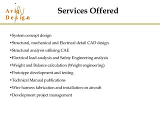System concept design Structural, mechanical and Electrical detail CAD design Structural analysis utilising CAE Electrical load analysis and Safety Engineering analysis Weight and Balance calculation (Weight engineering) Prototype development and testing Technical Manual publications Wire harness fabrication and installation on aircraft Development project management Services Offered 