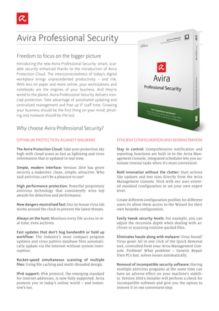 Why choose Avira Professional Security?
Avira Professional Security
Introducing the new Avira Professional Security: smart, scal-
able security enhanced thanks to the introduction of Avira
Protection Cloud. The interconnectedness of today’s digital
workplace brings unprecedented productivity – and risk.
With less on paper and more online, your workstations and
notebooks are the engines of your business. And they’re
wired to the planet. Avira Professional Security delivers iron-
clad protection. Take advantage of automated updating and
centralized management and free up IT staff time. Growing
your business should be the first thing on your mind; phish-
ing and malware should be the last.
Freedom to focus on the bigger picture
OPTIMUM PROTECTION AGAINST MALWARE
The Avira Protection Cloud: Take your protection sky
high with cloud scans as fast as lightning and virus
information that is updated in real time.
Simple, modern interface: Version 2014 has given
security a makeover: clean, simple, attractive. Who
said antivirus can’t be a pleasure to use?
High performance protection: Powerful proprietary
antivirus technology that consistently wins top
awards for detection and performance.
New dangers neutralised fast: Our in-house virus lab
works around the clock to prevent the latest threats.
Always on the hunt: Monitors every file access in re-
al-time, even archives.
Fast updates that don’t hog bandwidth or hold up
workflow: The industry’s most compact program
updates and virus pattern database files automati-
cally update via the Internet without system inter-
ruption.
Rocket-speed simultaneous scanning of multiple
files: Using file caching and multi-threaded design.
IPv6 support: IPv6 protocol, the emerging standard
for internet addresses, is now fully supported. Avira
protects you in today’s online world – and tomor-
row’s too.
EFFICIENT CONFIGURATION AND ADMINISTRATION
Stay in control: Comprehensive notification and
reporting functions are built in to the Avira Man-
agement Console, integrated scheduler lets you au-
tomate routine tasks when it’s most convenient.
Bold innovation without the clutter: Start actions
like updates and test runs directly from the Avira
Management Console. Stick with our user-orient-
ed standard configuration or set your own expert
level.
Create different configuration profiles for different
users Or allow them access to the Wizard for their
own bespoke configuration.
Easily tweak security levels: For example, you can
adjust the recursion depth when dealing with ar-
chives or scanning runtime-packed files.
Eliminates hassle along with malware: Virus found?
Virus gone! All in one click of the Quick Removal
tool, controlled from your Avira Management Con-
sole. Problem? What problem! – Generic Repair
fixes PCs fast, solves issues automatically.
Removal of incompatible security software: Having
multiple antivirus programs at the same time can
have an adverse effect on your machine’s stabili-
ty. Version 2014’s installer will perform a check for
incompatible software and give you the option to
remove it in one convenient step.
 