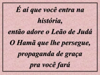 É aí que você entra na
história,
então adore o Leão de Judá
O Hamã que lhe persegue,
propaganda de graça
pra você fará
 