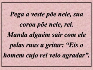 Pega a veste põe nele, sua
coroa põe nele, rei.
Manda alguém sair com ele
pelas ruas a gritar: “Eis o
homem cujo rei veio agradar”.
 