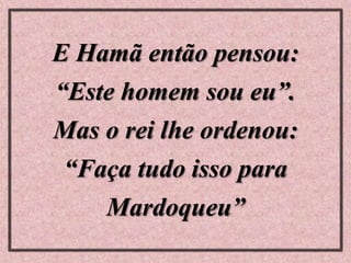 E Hamã então pensou:
“Este homem sou eu”.
Mas o rei lhe ordenou:
“Faça tudo isso para
Mardoqueu”
 