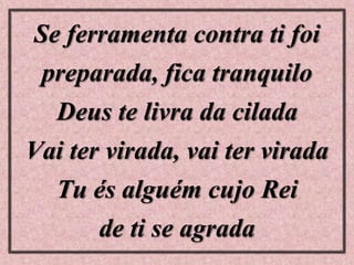 Se ferramenta contra ti foi
preparada, fica tranquilo
Deus te livra da cilada
Vai ter virada, vai ter virada
Tu és alguém cujo Rei
de ti se agrada
 