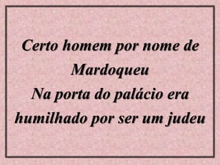 Certo homem por nome de
Mardoqueu
Na porta do palácio era
humilhado por ser um judeu
 