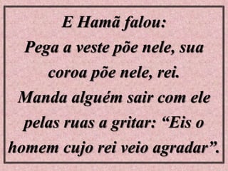 E Hamã falou:
Pega a veste põe nele, sua
coroa põe nele, rei.
Manda alguém sair com ele
pelas ruas a gritar: “Eis o
homem cujo rei veio agradar”.
 