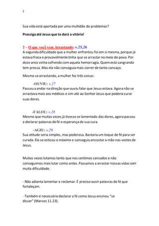 2
Sua vida está apertada por uma multidão de problemas?
Prossigaaté Jesus que te dará a vitória!
2 – O que você vem Arrastando: v.25,26
A segunda dificuldade que a mulher enfrentou foi em si mesma, porque já
estava fraca e provavelmentetinha que se arrastar no meio do povo. Por
doze anos vinha sofrendo comaquela hemorragia. Quemestá sangrando
tem pressa. Mas ela não conseguia mais correr de tanto cansaço.
Mesmo searrastando, a mulher fez três coisas:
-OUVIU: v.27
Passou a andar na direção que ouviu falar que Jesus estava. Agora não se
arrastava mais aos médicos e sim até ao Senhor Jesus que poderia curar
suas dores.
-FALOU: v.28
Mesmo que muitas vezes já tivesse se lamentado das dores, agora passou
a declarar palavras defé e esperançade sua cura.
-AGIU: v.29
Sua atitude seria simples, mas poderosa. Bastaria um toque de fé para ser
curada. Ela se esticou o máximo e conseguiu encostar a mão nas vestes de
Jesus.
Muitas vezes lutamos tanto que nos sentimos cansados e não
conseguimos mais lutar como antes. Passamos a arrastar nossas vidas com
muita dificuldade.
- Não adianta lamentar e reclamar. É preciso ouvir palavras de fé que
fortaleçam.
-Também é necessário declarar a fé como Jesus ensinou “se
disser” (Marcos 11.23).
 