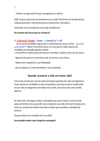 3
-Então é só agir pela fé que conseguimos a vitória.
OBS: O que você está arrastando emsua vida? Você tem arrastado dores,
relacionamentos, vida profissional, casamento, ministério...
Você tem searrastado por causa de problemas?
Se arraste até Jesus que te restaura!
3- A hora da Virada: “Jesus... virando-se” v.30
O curso da multidão seguia até o momento que Jesus sentiu “quedele
saíra poder”. Neste momento Jesus se virou para o lado oposto da
multidão em direção àquela mulher.
- O caminho se abriu para ela passar ereceber a palavra de cura de Jesus.
- Agora tudo que era contrário a ela se tornou a seu favor.
- Nada mais impediria a sua felicidade.
- Ela seergueu no meio de todos e saiu andando.
Quando acontece a vida em nossa vida?
A hora da virada em nossas vidas acontecequando nós não conseguimos
mais vencer as multidões e nos arrastamos, mas Jesus veme muda tudo.
O que não conseguimos emtoda nossa vida, Jesus faz com uma virada
apenas.
Se você não conseguemudar a situação que vive e tudo é contra você,
peça ao Senhor Jesus que dê uma virada em sua vida. Ele vai te restaurar e
você vai selevantar diante de tudo e todos para receber a bênção do
Senhor.
O que precisa ser mudado em sua vida?
Jesus pode mudar que ninguém consegue!
 