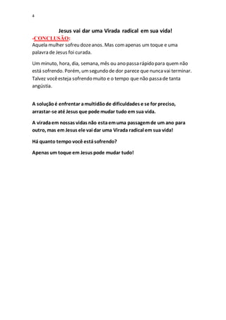 4
Jesus vai dar uma Virada radical em sua vida!
-CONCLUSÃO:
Aquela mulher sofreu dozeanos. Mas comapenas um toque e uma
palavra de Jesus foi curada.
Um minuto, hora, dia, semana, mês ou ano passa rápido para quem não
está sofrendo. Porém, umsegundo de dor parece que nuncavai terminar.
Talvez vocêesteja sofrendo muito e o tempo que não passa de tanta
angústia.
A soluçãoé enfrentar amultidãode dificuldades e se for preciso,
arrastar-se até Jesus que pode mudar tudo em sua vida.
A viradaem nossas vidas não estaemuma passagemde um ano para
outro, mas em Jesus ele vai dar uma Virada radical em sua vida!
Há quanto tempo você estásofrendo?
Apenas um toque em Jesus pode mudar tudo!
 