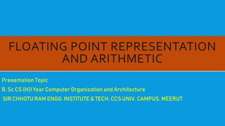 FLOATING POINT REPRESENTATION
AND ARITHMETIC
Presentation Topic
B. Sc CS (H)I Year Computer Organization and Architecture
SIR CHHOTU RAM ENGG. INSTITUTE & TECH. CCS UNIV. CAMPUS, MEERUT
 