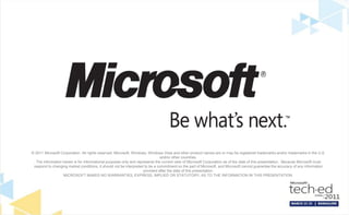 © 2011 Microsoft Corporation. All rights reserved. Microsoft, Windows, Windows Vista and other product names are or may be registered trademarks and/or trademarks in the U.S.
                                                                               and/or other countries.
  The information herein is for informational purposes only and represents the current view of Microsoft Corporation as of the date of this presentation. Because Microsoft must
 respond to changing market conditions, it should not be interpreted to be a commitment on the part of Microsoft, and Microsoft cannot guarantee the accuracy of any information
                                                                    provided after the date of this presentation.
                  MICROSOFT MAKES NO WARRANTIES, EXPRESS, IMPLIED OR STATUTORY, AS TO THE INFORMATION IN THIS PRESENTATION.
 