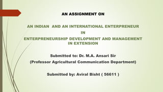 AN ASSIGNMENT ON
AN INDIAN AND AN INTERNATIONAL ENTERPRENEUR
IN
ENTERPRENEURSHIP DEVELOPMENT AND MANAGEMENT
IN EXTENSION
Submitted to: Dr. M.A. Ansari Sir
(Professor Agricultural Communication Department)
Submitted by: Aviral Bisht ( 56611 )
 