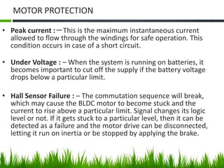 MOTOR PROTECTION
• Peak current :－This is the maximum instantaneous current
allowed to flow through the windings for safe operation. This
condition occurs in case of a short circuit.
• Under Voltage : – When the system is running on batteries, it
becomes important to cut off the supply if the battery voltage
drops below a particular limit.
• Hall Sensor Failure : – The commutation sequence will break,
which may cause the BLDC motor to become stuck and the
current to rise above a particular limit. Signal changes its logic
level or not. If it gets stuck to a particular level, then it can be
detected as a failure and the motor drive can be disconnected,
letting it run on inertia or be stopped by applying the brake.
 