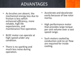 ADVANTAGES
• As brushes are absent, the
mechanical energy loss due to
friction is less which
enhanced efficiency, more
reliable, high life
expectancies, and
maintenance free operation.
• BLDC motor can operate at
high-speed under any
condition.
• There is no sparking and
much less noise during
operation.
• Accelerate and decelerate
easily because of low rotor
inertia.
• High performance motor
that provides large torque
per unit volume over a vast
speed range.
• Such motors cooled by
conduction and no air flow
are required for inside
cooling.
 