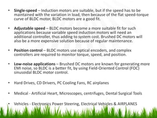 • Single-speed – Induction motors are suitable, but if the speed has to be
maintained with the variation in load, then because of the flat speed-torque
curve of BLDC motor, BLDC motors are a good fit.
• Adjustable speed – BLDC motors become a more suitable fit for such
applications because variable speed induction motors will need an
additional controller, thus adding to system cost. Brushed DC motors will
also be a more expensive solution because of regular maintenance.
• Position control – BLDC motors use optical encoders, and complex
controllers are required to monitor torque, speed, and position.
• Low-noise applications – Brushed DC motors are known for generating more
EMI noise, so BLDC is a better fit, by using Field-Oriented Control (FOC)
sinusoidal BLDC motor control.
• Hard Drives, CD Drivers, PC Cooling Fans, RC airplanes
• Medical - Artificial Heart, Microscopes, centrifuges, Dental Surgical Tools
• Vehicles - Electronics Power Steering, Electrical Vehicles & AIRPLANES
 