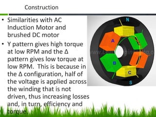 Construction
• Similarities with AC
Induction Motor and
brushed DC motor
• Y pattern gives high torque
at low RPM and the ∆
pattern gives low torque at
low RPM. This is because in
the ∆ configuration, half of
the voltage is applied across
the winding that is not
driven, thus increasing losses
and, in turn, efficiency and
torque.
 