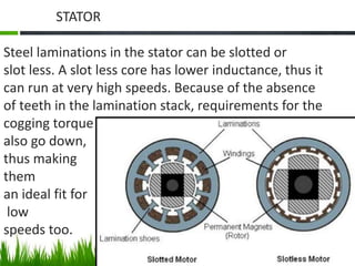 STATOR
Steel laminations in the stator can be slotted or
slot less. A slot less core has lower inductance, thus it
can run at very high speeds. Because of the absence
of teeth in the lamination stack, requirements for the
cogging torque
also go down,
thus making
them
an ideal fit for
low
speeds too.
 