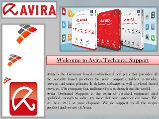 Avira is the Germany based multinational company that provides all
the security based products for your computer, tablets, networks,
servers and smart phones. It delivers software as well as cloud based
services. The company has millions of users though out the world.
Avira Technical Support is the team of certified engineers and
qualified enough to solve any issue that our customer can have. We
are here 24*7 at your disposal. We do support to all the major
product and service of Avira.
Welcome to Avira Technical Support
 