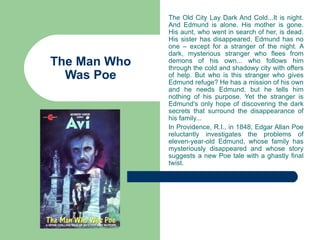 The Old City Lay Dark And Cold...It is night.
              And Edmund is alone. His mother is gone.
              His aunt, who went in search of her, is dead.
              His sister has disappeared. Edmund has no
              one – except for a stranger of the night. A
              dark, mysterious stranger who flees from
The Man Who   demons of his own... who follows him
              through the cold and shadowy city with offers
  Was Poe     of help. But who is this stranger who gives
              Edmund refuge? He has a mission of his own
              and he needs Edmund, but he tells him
              nothing of his purpose. Yet the stranger is
              Edmund's only hope of discovering the dark
              secrets that surround the disappearance of
              his family...
              In Providence, R.I., in 1848, Edgar Allan Poe
              reluctantly investigates the problems of
              eleven-year-old Edmund, whose family has
              mysteriously disappeared and whose story
              suggests a new Poe tale with a ghastly final
              twist.
 