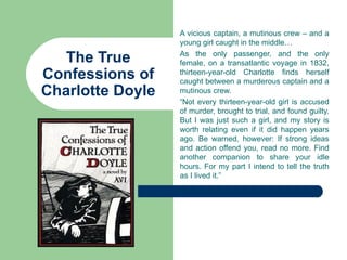 A vicious captain, a mutinous crew – and a
                  young girl caught in the middle…

   The True       As the only passenger, and the only
                  female, on a transatlantic voyage in 1832,
Confessions of    thirteen-year-old Charlotte finds herself
                  caught between a murderous captain and a
Charlotte Doyle   mutinous crew.
                  “Not every thirteen-year-old girl is accused
                  of murder, brought to trial, and found guilty.
                  But I was just such a girl, and my story is
                  worth relating even if it did happen years
                  ago. Be warned, however: If strong ideas
                  and action offend you, read no more. Find
                  another companion to share your idle
                  hours. For my part I intend to tell the truth
                  as I lived it.”
 