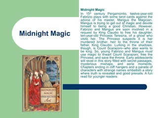 Midnight Magic
                 In 15th century Pergamontio, twelve-year-old
                 Fabrizio plays with some tarot cards against the
                 advice of his master, Mangus the Magician.
                 Mangus is trying to get out of magic and devote
                 himself to being a good Christian. However,
                 Fabrizio and Mangus are soon involved in a
Midnight Magic   request by King Claudio to free his daughter,
                 ten-year-old Princess Teresina, of a ghost who
                 visits her. The Princess suspects it is her
                 murdered brother, heir to the throne of their
                 father, King Claudio. Lurking in the shadows,
                 though, is Count Scarazoni--who also wants to
                 be king. So, young Fabrizio and Mangus must
                 use magic to thwart Count Scarazoni, free the
                 Princess, and save the throne. Early adolescents
                 will revel in this story filled with secret passages,
                 mysterious mishaps, and eerie moments.
                 Chapters ending in cliff hangers and a parade of
                 characters with strange names embellish a story
                 where truth is revealed and good prevails. A fun
                 read for younger readers.
 