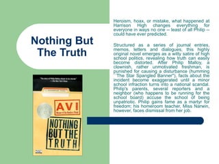 Heroism, hoax, or mistake, what happened at
              Harrison High changes everything for
              everyone in ways no one -- least of all Philip --
              could have ever predicted.
Nothing But   Structured as a series of journal entries,

 The Truth    memos, letters and dialogues, this highly
              original novel emerges as a witty satire of high
              school politics, revealing how truth can easily
              become distorted. After Philip Malloy, a
              clownish, rather unmotivated freshman, is
              punished for causing a disturbance (humming
              ``The Star Spangled Banner''), facts about the
              incident become exaggerated until a minor
              school infraction turns into a national scandal.
              Philip's parents, several reporters and a
              neighbor (who happens to be running for the
              school board) accuse the school of being
              unpatriotic. Philip gains fame as a martyr for
              freedom; his homeroom teacher, Miss Narwin,
              however, faces dismissal from her job.
 