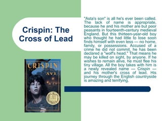 "Asta's son" is all he's ever been called.
                The lack of name is appropriate,
                because he and his mother are but poor
 Crispin: The   peasants in fourteenth-century medieval
                England. But this thirteen-year-old boy
Cross of Lead   who thought he had little to lose soon
                finds himself with even less — no home,
                family, or possessions. Accused of a
                crime he did not commit, he has been
                declared a "wolf's head." That means he
                may be killed on sight, by anyone. If he
                wishes to remain alive, he must flee his
                tiny village. All the boy takes with him is
                a newly revealed name — Crispin —
                and his mother's cross of lead. His
                journey through the English countryside
                is amazing and terrifying.
 