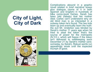 Complications abound in a graphic
                 novel related in brief narrative boxes
                 plus dialogue (some of it in both
                 Spanish and English) in hundreds of
                 b&w comic-book frames. Sarah has
                 been told (falsely) that her mother
City of Light,   died; Carlos can't understand why an
                 old blind man is so interested in a
City of Dark     subway token he's found. The two kids
                 team up and eventually learn the truth:
                 the evil Mr. Underton was blinded by
                 Sarah's mother 11 years ago when he
                 tried to steal the token that's the
                 source of power for the metropolis
                 (N.Y.C.), which will freeze if the token
                 isn't delivered to safekeeping each
                 December 21 by Sarah's mother (and,
                 someday, by Sarah). Robust spirits run
                 appealingly amok until the expected
                 triumph of good.
 