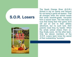 The South Orange River (S.O.R.)
                School is big on sports and famous
                for not losing a game all season. That
                all changes when the school insists
S.O.R. Losers   that some seventh-grade, non-jocks
                form a soccer team. The new team is
                sure that losing their first game 32-0
                will put an end to their athletic
                adventure, but no such luck; their
                parents insist they try harder. When
                the whole school cheers them on,
                they finally score...for the other team.
                Only the eleven members of the
                S.O.R. Losers team know the secret
                of their outstanding "success."
 