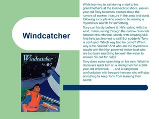 While learning to sail during a visit to his
              grandmother's at the Connecticut shore, eleven-
              year-old Tony becomes excited about the
              rumors of sunken treasure in the area and starts
              following a couple who seem to be making a
              mysterious search for something.
              Tony can hardly believe it. He's sailing with the
              wind, maneuvering through the narrow channels

Windcatcher   between the offshore islands with amazing skill.
              And he's just learned to sail! But suddenly Tony
              is confused. Which way had he come? Which
              way is he headed? And who are the mysterious
              couple with the high powered motor boat who
              are too busy searching beneath the water to
              answer his call for help?
              Tony does some searching on his own. What he
              discovers leads him on a daring hunt for a 200-
              year-old shipwreck . . . and a dangerous
              confrontation with treasure hunters who will stop
              at nothing to keep Tony from learning their
              secret.
 
