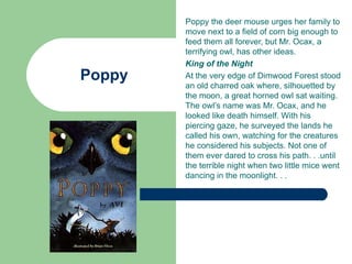 Poppy the deer mouse urges her family to
        move next to a field of corn big enough to
        feed them all forever, but Mr. Ocax, a
        terrifying owl, has other ideas.
        King of the Night
Poppy   At the very edge of Dimwood Forest stood
        an old charred oak where, silhouetted by
        the moon, a great horned owl sat waiting.
        The owl’s name was Mr. Ocax, and he
        looked like death himself. With his
        piercing gaze, he surveyed the lands he
        called his own, watching for the creatures
        he considered his subjects. Not one of
        them ever dared to cross his path. . .until
        the terrible night when two little mice went
        dancing in the moonlight. . .
 