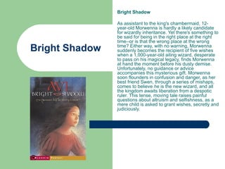 Bright Shadow

                As assistant to the king's chambermaid, 12-
                year-old Morwenna is hardly a likely candidate
                for wizardly inheritance. Yet there's something to
                be said for being in the right place at the right
                time--or is that the wrong place at the wrong
Bright Shadow   time? Either way, with no warning, Morwenna
                suddenly becomes the recipient of five wishes
                when a 1,000-year-old ailing wizard, desperate
                to pass on his magical legacy, finds Morwenna
                at hand the moment before his dusty demise.
                Unfortunately, no guidance or advice
                accompanies this mysterious gift. Morwenna
                soon flounders in confusion and danger, as her
                best friend Swen, through a series of mishaps,
                comes to believe he is the new wizard, and all
                the kingdom awaits liberation from a despotic
                ruler. This tense, moving tale raises painful
                questions about altruism and selfishness, as a
                mere child is asked to grant wishes, secretly and
                judiciously.
 
