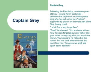 Captain Grey

               Following the Revolution, an eleven-year-
               old boy – young Kevin Cartwright –
               becomes the captive of a ruthless pirate
               king who has set up his own "nation,"
Captain Grey   supported by piracy, on a remote part of the
               New Jersey coast.
               "I shall find a way to get free."
               "Free!" he shouted. "You are here, with us
               now. You can forget about your father and
               your sister, or anybody else you may have
               known. You belong to no nation but this
               nation. Put him back where he was and
               don't feed him. Tomorrow we shall talk
               again about freedom!"
 