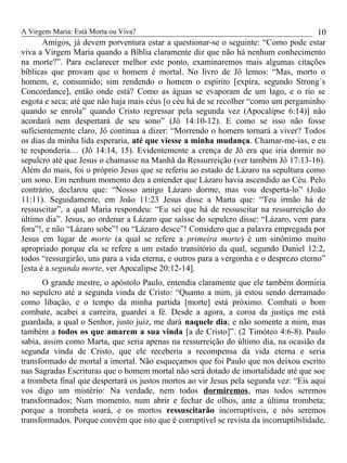 A Virgem Maria: Está Morta ou Viva?
Amigos, já devem porventura estar a questionar-se o seguinte: “Como pode estar
viva a Virgem Maria quando a Bíblia claramente diz que não há nenhum conhecimento
na morte?”. Para esclarecer melhor este ponto, examinaremos mais algumas citações
bíblicas que provam que o homem é mortal. No livro de Jô lemos: “Mas, morto o
homem, e, consumido; sim rendendo o homem o espírito [expira, segundo Strong´s
Concordance], então onde está? Como as águas se evaporam de um lago, e o rio se
esgota e seca; até que não haja mais céus [o céu há de se recolher “como um pergaminho
quando se enrola” quando Cristo regressar pela segunda vez (Apocalipse 6:14)] não
acordará nem despertará de seu sono” (Jô 14:10-12). E como se isso não fosse
suficientemente claro, Jô continua a dizer: “Morrendo o homem tornará a viver? Todos
os dias da minha lida esperaria, até que viesse a minha mudança. Chamar-me-ias, e eu
te responderia… (Jô 14:14, 15). Evidentemente a crença de Jô era que iria dormir no
sepulcro até que Jesus o chamasse na Manhã da Ressurreição (ver também Jô 17:13-16).
Além do mais, foi o próprio Jesus que se referiu ao estado de Lázaro na sepultura como
um sono. Em nenhum momento deu a entender que Lázaro havia ascendido ao Céu. Pelo
contrário, declarou que: “Nosso amigo Lázaro dorme, mas vou desperta-lo” (João
11:11). Seguidamente, em João 11:23 Jesus disse a Marta que: “Teu irmão há de
ressuscitar”, a qual Maria respondeu: “Eu sei que há de ressuscitar na ressurreição do
último dia”. Jesus, ao ordenar a Lázaro que saísse do sepulcro disse: “Lázaro, vem para
fora”!, e não “Lázaro sobe”! ou “Lázaro desce”! Considero que a palavra empregada por
Jesus em lugar de morte (a qual se refere a primeira morte) é um sinônimo muito
apropriado porque ela se refere a um estado transitório da qual, segundo Daniel 12:2,
todos “ressurgirão, uns para a vida eterna, e outros para a vergonha e o desprezo eterno”
[esta é a segunda morte, ver Apocalipse 20:12-14].
O grande mestre, o apóstolo Paulo, entendia claramente que ele também dormiria
no sepulcro até a segunda vinda de Cristo: “Quanto a mim, já estou sendo derramado
como libação, e o tempo da minha partida [morte] está próximo. Combati o bom
combate, acabei a carreira, guardei a fé. Desde a agora, a coroa da justiça me está
guardada, a qual o Senhor, justo juiz, me dará naquele dia; e não somente a mim, mas
também a todos os que amarem a sua vinda [a de Cristo]”. (2 Timóteo 4:6-8). Paulo
sabia, assim como Marta, que seria apenas na ressurreição do último dia, na ocasião da
segunda vinda de Cristo, que ele receberia a recompensa da vida eterna e seria
transformado de mortal a imortal. Não esqueçamos que foi Paulo que nos deixou escrito
nas Sagradas Escrituras que o homem mortal não será dotado de imortalidade até que soe
a trombeta final que despertará os justos mortos ao vir Jesus pela segunda vez: “Eis aqui
vos digo um mistério: Na verdade, nem todos dormiremos, mas todos seremos
transformados; Num momento, num abrir e fechar de olhos, ante a última trombeta;
porque a trombeta soará, e os mortos ressuscitarão incorruptíveis, e nós seremos
transformados. Porque convém que isto que é corruptível se revista da incorruptibilidade,
10
 