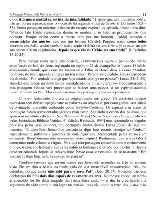 A Virgem Maria: Está Morta ou Viva?
e que isto que é mortal se revista da imortalidade.” [repare que esta mudança ocorre,
não ao morrer a pessoa, mas por ocasião da segunda vinda de Cristo] (I Coríntios 15:51-
53). Numa passagem anterior, e dentro do mesmo capítulo da epístola, Paulo tinha dito:
“Mas de fato Cristo ressuscitou dentre os mortos, e foi feito as primícias dos que
dormem. Porque assim como a morte veio por um homem, [Adão] também a
ressurreição dos mortos veio por um homem [Cristo]. Porque, assim como todos
morrem em Adão, assim também todos serão vivificados em Cristo. Mas cada um por
sua ordem: Cristo as primícias, depois os que são de Cristo, na sua vinda”. (I Coríntios
15:20-23)
Para realçar ainda mais esta posição, examinaremos agora o pedido do ladrão
crucificado ao lado de Jesus registrado no capítulo 23 do evangelho de Lucas. O ladrão
arrependido, crendo que Jesus era realmente o Filho de Deus, disse a Jesus: “Senhor,
lembra-te de mim, quando entrares no teu reino”. Perante este pedido, Jesus respondeu-
lhe dizendo: “Em verdade te digo que hoje estarás comigo no paraíso” (Lucas 23:42-43).
Aqueles que crêem na doutrina da imortalidade da alma, referem-se freqüentemente a
esta passagem bíblica para provar que ao falecer uma pessoa, o seu espírito ascende
imediatamente ao Céu. Mas examinaremos esta passagem com mais pormenor.
O novo testamento foi escrito originalmente em grego. Os escrivões antigos
escreviam sem deixar espaços entre as palavras ou orações e, por conseguinte, sem sinais
de pontuação, um estilo conhecido como Scriptio Continua. Os espaços e os sinais de
pontuação foram acrescentados séculos mais tarde. Seguindo a ordem das palavras que
aparecem na última edição do New Testament Greek [Novo Testamento Grego publicado
pelas Sociedades Bíblicas Unidas, 4° Edição, Revisada, 1994] mas ignorando as vírgulas
previstas pelos seus editores, em português traduziríamos Lucas 23:43 da seguinte
maneira: “E disse-lhes Jesus: Em verdade te digo hoje estarás comigo no Paraíso”.
Imediatamente notamos a ausência da conjunção que, acrescentada pelas versões em
português. Simplesmente não aparece no texto original. Realmente, tudo o que falta é
determinar onde colocar a vírgula. Para que esta passagem concorde com o ensinamento
bíblico, o conceito hebraico acerca da natureza humana e o estado dos mortos, a vírgula
deve ser colocada depois da palavra hoje. Nesse caso, o versículo ler-se-ia assim: “ Em
verdade te digo hoje, estarás comigo no paraíso”.
Também teremos que ter em mente que Jesus não ascendeu ao Céu ao morrer,
visto Ele ter dito a Maria na madrugada de sua memorável ressurreição: “Não me
detenhas, porque ainda não subi para o meu Pai”. (João 20:17). Notemos que esta
declaração foi feita dois dias depois de sua morte na cruz. Do mesmo modo, ao ladrão
arrependido foi lhe dada naquele dia [sexta feira santa — o dia da crucificação], a
segurança da vida eterna e um lugar no paraíso, mas ele, como o resto dos justos, não
11
 
