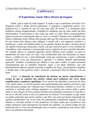 A Virgem Maria: Está Morta ou Viva?
CAPÍTULO 3
O Espiritismo Atual: Obra Mestra do Engano
Então, qual a razão de tanto engano? A razão é que o espiritismo está bem vivo!
Enquanto existir o diabo, haverá espiritismo. E enquanto o espiritismo estiver vivo,
perpetuar-se-á a mentira de que há vida para além da morte! E a inclinação desta
tendência afetará freqüentemente o trabalho de tradutores que de outro modo são bem
intencionados. Já porventura se deu conta que cada vez mais filmes cinematográficos
giram em torno da comunicação entre os vivos e os mortos? Satanás está a trabalhar com
esforço redobrado nestes últimos dias porque sabe que lhe resta pouco tempo e que uma
de suas armas mais eficazes para subjugar o mundo sob o seu enganoso controle é o
espiritismo, o qual está fundamentado na sua grande mentira de quem o homem possui
um espírito imortal que transcende a morte e de que é possível que os vivos recebam luz
e benefícios vitais mediante a comunicação com os espíritos de seres queridos falecidos.
Na verdade, dão-se as suspeitas aparições destes defuntos seres amados, os quais se
manifestam tal como eram em vida e são reconhecidos pela sua fisionomia ou traços
físicos, o timbre da voz, e pela informação exata que comunicam, a qual é conhecida
somente pelos vivos que presenciam a aparição e o próprio defunto supostamente
aparecido. Também é conhecida por Satanás e seus anjos caídos, os quais procuram
constantemente que as multidões humanas sigam o seu plano diabólico, que está
diametralmente oposto à grande comissão evangélica de Jesus, cujo propósito é preparar
o mundo para a Sua gloriosa vinda e anunciar a destruição final de Satanás e do seu
reino.
Assim, “a doutrina da consciência do homem na morte, especialmente a
crença de que os espíritos dos mortos voltam para ministrar aos vivos, abriu
caminho para o moderno espiritismo. Se os mortos são admitidos à presença de Deus
e dos santos anjos e se são favorecidos com conhecimentos que superam em muito o que
antes possuíam, porque não voltariam eles à Terra para iluminar e instruir os vivos? Se,
conforme é ensinado pelos teólogos populares, os espíritos dos mortos estão a pairar
sobre os seus amigos na Terra, porque não lhes seria permitido comunicar-se com eles, a
fim de os advertir contra o mal, ou consola-los na tristeza? Como podem os que crêem
no estado consciente dos mortos rejeitar o que lhes vem como luz divina transmitida por
espíritos glorificados? Eis aí um meio de comunicação considerado sagrado, e de que
Satanás se vale para realizar os seus propósitos. Os anjos caídos que executam as suas
ordens aparecem como mensageiros do mundo dos espíritos. Ao mesmo tempo em que
professam pôr os vivos em comunicação com os mortos, o príncipe do mal exerce sobre
eles a sua influência fascinante.
13
 