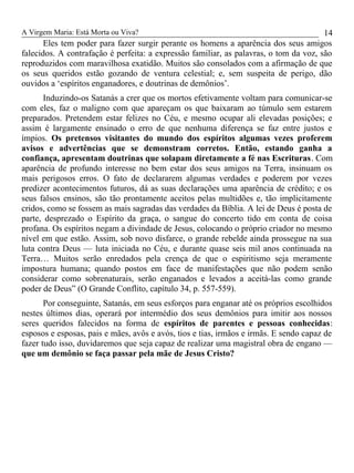 A Virgem Maria: Está Morta ou Viva?
Eles tem poder para fazer surgir perante os homens a aparência dos seus amigos
falecidos. A contrafação é perfeita: a expressão familiar, as palavras, o tom da voz, são
reproduzidos com maravilhosa exatidão. Muitos são consolados com a afirmação de que
os seus queridos estão gozando de ventura celestial; e, sem suspeita de perigo, dão
ouvidos a ‘espíritos enganadores, e doutrinas de demônios’.
Induzindo-os Satanás a crer que os mortos efetivamente voltam para comunicar-se
com eles, faz o maligno com que apareçam os que baixaram ao túmulo sem estarem
preparados. Pretendem estar felizes no Céu, e mesmo ocupar ali elevadas posições; e
assim é largamente ensinado o erro de que nenhuma diferença se faz entre justos e
ímpios. Os pretensos visitantes do mundo dos espíritos algumas vezes proferem
avisos e advertências que se demonstram corretos. Então, estando ganha a
confiança, apresentam doutrinas que solapam diretamente a fé nas Escrituras. Com
aparência de profundo interesse no bem estar dos seus amigos na Terra, insinuam os
mais perigosos erros. O fato de declararem algumas verdades e poderem por vezes
predizer acontecimentos futuros, dá as suas declarações uma aparência de crédito; e os
seus falsos ensinos, são tão prontamente aceitos pelas multidões e, tão implicitamente
cridos, como se fossem as mais sagradas das verdades da Bíblia. A lei de Deus é posta de
parte, desprezado o Espírito da graça, o sangue do concerto tido em conta de coisa
profana. Os espíritos negam a divindade de Jesus, colocando o próprio criador no mesmo
nível em que estão. Assim, sob novo disfarce, o grande rebelde ainda prossegue na sua
luta contra Deus — luta iniciada no Céu, e durante quase seis mil anos continuada na
Terra… Muitos serão enredados pela crença de que o espiritismo seja meramente
impostura humana; quando postos em face de manifestações que não podem senão
considerar como sobrenaturais, serão enganados e levados a aceitá-las como grande
poder de Deus” (O Grande Conflito, capítulo 34, p. 557-559).
Por conseguinte, Satanás, em seus esforços para enganar até os próprios escolhidos
nestes últimos dias, operará por intermédio dos seus demônios para imitir aos nossos
seres queridos falecidos na forma de espíritos de parentes e pessoas conhecidas:
esposos e esposas, pais e mães, avôs e avós, tios e tias, irmãos e irmãs. E sendo capaz de
fazer tudo isso, duvidaremos que seja capaz de realizar uma magistral obra de engano —
que um demônio se faça passar pela mãe de Jesus Cristo?
14
 