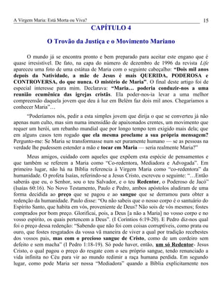 A Virgem Maria: Está Morta ou Viva?
CAPÍTULO 4
O Trovão da Justiça e o Movimento Mariano
O mundo já se encontra pronto e bem preparado para aceitar este engano que é
quase irresistível. De fato, na capa do número de dezembro de 1996 da revista Life
apareceu uma foto de uma estátua de Maria com o seguinte cabeçalho: “Dois mil anos
depois da Natividade, a mãe de Jesus é mais QUERIDA, PODEROSA e
CONTROVERSA, do que nunca. O mistério de Maria”. O final deste artigo foi de
especial interesse para mim. Declarava: “Maria… poderia conduzir-nos a uma
reunião ecumênica das igrejas cristãs. Ela poder-nos-ia levar a uma melhor
compreensão daquela jovem que deu à luz em Belém faz dois mil anos. Chegaríamos a
conhecer Maria”…
“Poderíamos nós, pedir a esta simples jovem que dirija o que se converteu já não
apenas num culto, mas sim numa imensidão de apaixonados crentes, um movimento que
requer um herói, um rebanho mundial que por longo tempo tem exigido mais dela; que
em alguns casos tem rogado que ela mesma proclame a sua própria mensagem?
Pergunto-me: Se Maria se transformasse num ser puramente humano — se as pessoas na
verdade lhe pudessem estender a mão e tocar em Maria — seria realmente Maria?”
Meus amigos, cuidado com aqueles que expõem esta espécie de pensamentos e
que também se referem a Maria como “Co-redentora, Mediadora e Advogada”. Em
primeiro lugar, não há na Bíblia referencia à Virgem Maria como “co-redentora” da
humanidade. O profeta Isaías, referindo-se a Jesus Cristo, escreveu o seguinte: “…Então
saberás que eu, o Senhor, sou o teu Salvador, e o teu Redentor, o Poderoso de Jacó”
(Isaías 60:16). No Novo Testamento, Paulo e Pedro, ambos apóstolos aludiram de uma
forma decidida ao preço que se pagou e ao sangue que se derramou para obter a
redenção da humanidade. Paulo disse: “Ou não sabeis que o nosso corpo é o santuário do
Espírito Santo, que habita em vós, proveniente de Deus? Não sois de vós mesmos; fostes
comprados por bom preço. Glorificai, pois, a Deus [a não a Maria] no vosso corpo e no
vosso espírito, os quais pertencem a Deus”. (I Coríntios 6:19-20). E Pedro diz-nos qual
foi o preço dessa redenção: “Sabendo que não foi com coisas corruptíveis, como prata ou
ouro, que fostes resgatados da vossa vã maneira de viver a qual por tradição recebestes
dos vossos pais, mas com o precioso sangue de Cristo, como de um cordeiro sem
defeito e sem macha” (I Pedro 1:18-19). Só pode haver, então, um só Redentor- Jesus
Cristo, o qual pagou o preço do resgate com o seu próprio sangue, tendo renunciado a
vida infinita no Céu para vir ao mundo redimir a raça humana perdida. Em segundo
lugar, como pode Maria ser nossa “Mediadora” quando a Bíblia explicitamente nos
15
 