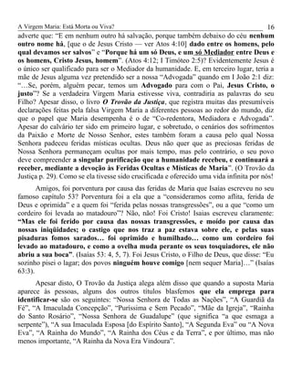A Virgem Maria: Está Morta ou Viva?
adverte que: “E em nenhum outro há salvação, porque também debaixo do céu nenhum
outro nome há, [que o de Jesus Cristo — ver Atos 4:10] dado entre os homens, pelo
qual devamos ser salvos” e “Porque há um só Deus, e um só Mediador entre Deus e
os homens, Cristo Jesus, homem”. (Atos 4:12; I Timóteo 2:5)? Evidentemente Jesus é
o único ser qualificado para ser o Mediador da humanidade. E, em terceiro lugar, teria a
mãe de Jesus alguma vez pretendido ser a nossa “Advogada” quando em I João 2:1 diz:
“…Se, porém, alguém pecar, temos um Advogado para com o Pai, Jesus Cristo, o
justo”? Se a verdadeira Virgem Maria estivesse viva, contradiria as palavras do seu
Filho? Apesar disso, o livro O Trovão da Justiça, que registra muitas das presumíveis
declarações feitas pela falsa Virgem Maria a diferentes pessoas ao redor do mundo, diz
que o papel que Maria desempenha é o de “Co-redentora, Mediadora e Advogada”.
Apesar do calvário ter sido em primeiro lugar, e sobretudo, o cenários dos sofrimentos
da Paixão e Morte de Nosso Senhor, estes também foram a causa pelo qual Nossa
Senhora padeceu feridas místicas ocultas. Deus não quer que as preciosas feridas de
Nossa Senhora permaneçam ocultas por mais tempo, mas pelo contrário, o seu povo
deve compreender a singular purificação que a humanidade recebeu, e continuará a
receber, mediante a devoção às Feridas Ocultas e Místicas de Maria”. (O Trovão da
Justiça p. 29). Como se ela tivesse sido crucificada e oferecido uma vida infinita por nós!
Amigos, foi porventura por causa das feridas de Maria que Isaías escreveu no seu
famoso capítulo 53? Porventura foi a ela que a “consideramos como aflita, ferida de
Deus e oprimida” e a quem foi “ferida pelas nossas transgressões”, ou a que “como um
cordeiro foi levada ao matadouro”? Não, não! Foi Cristo! Isaias escreveu claramente:
“Mas ele foi ferido por causa das nossas transgressões, e moído por causa das
nossas iniqüidades; o castigo que nos traz a paz estava sobre ele, e pelas suas
pisaduras fomos sarados… foi oprimido e humilhado… como um cordeiro foi
levado ao matadouro, e como a ovelha muda perante os seus tosquiadores, ele não
abriu a sua boca”. (Isaías 53: 4, 5, 7). Foi Jesus Cristo, o Filho de Deus, que disse: “Eu
sozinho pisei o lagar; dos povos ninguém houve comigo [nem sequer Maria]…” (Isaías
63:3).
Apesar disto, O Trovão da Justiça alega além disso que quando a suposta Maria
aparece às pessoas, alguns dos outros títulos blasfemos que ela emprega para
identificar-se são os seguintes: “Nossa Senhora de Todas as Nações”, “A Guardiã da
Fé”, “A Imaculada Concepção”, “Puríssima e Sem Pecado”, “Mãe da Igreja”, “Rainha
do Santo Rosário”, “Nossa Senhora de Guadalupe” (que significa “a que esmaga a
serpente”), “A sua Imaculada Esposa [do Espírito Santo], “A Segunda Eva” ou “A Nova
Eva”, “A Rainha do Mundo”, “A Rainha dos Céus e da Terra”, e por último, mas não
menos importante, “A Rainha da Nova Era Vindoura”.
16
 