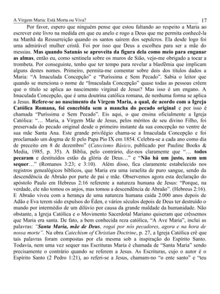 A Virgem Maria: Está Morta ou Viva?
Por favor, espero que ninguém pense que estou faltando ao respeito a Maria ao
escrever este livro na medida em que eu anelo e rogo a Deus que me permita conhecê-la
na Manhã da Ressurreição quando os santos saírem dos sepulcros. Ela desde logo foi
uma admirável mulher cristã. Foi por isso que Deus a escolheu para ser a mãe do
messias. Mas quando Satanás se aproveita da figura dela como meio para enganar
as almas, então eu, como sentinela sobre os muros de Sião, vejo-me obrigado a tocar a
trombeta. Por conseguinte, tenho que ter tempo para revelar a blasfêmia que implicam
alguns destes nomes. Primeiro, permita-me comentar sobre dois dos títulos dados a
Maria: “A Imaculada Concepção” e “Puríssima e Sem Pecado”. Sabia o leitor que
quando se menciona o nome de “Imaculada Concepção” quase todas as pessoas crêem
que o título se aplica ao nascimento virginal de Jesus? Mas isso é um engano. A
Imaculada Concepção, que é uma doutrina católica romana, de nenhuma forma se aplica
a Jesus. Refere-se ao nascimento da Virgem Maria, a qual, de acordo com a Igreja
Católica Romana, foi concebida sem a mancha do pecado original e por isso é
chamada “Puríssima e Sem Pecado”. Eis aqui, o que ensina oficialmente a Igreja
Católica: “… Maria, a Virgem Mãe de Jesus, pelos méritos de seu divino Filho, foi
preservada do pecado original desde o primeiro instante da sua concepção no ventre de
sua mãe Santa Ana. Este grande privilégio chama-se a Imaculada Concepção e foi
proclamado um dogma de fé pelo Papa Pio IX em 1854. Celebra-se a cada ano como dia
de preceito em 8 de dezembro” (Catecismo Básico, publicado por Pauline Books &
Media, 1985, p. 35). A Bíblia, pelo contrário, diz-nos claramente que “… todos
pecaram e destituídos estão da glória de Deus…” e “Não há um justo, nem um
sequer…” (Romanos 3:23; e 3:10). Além disso, fica claramente estabelecido nos
registros genealógicos bíblicos, que Maria era uma israelita de puro sangue, sendo da
descendência de Abraão por parte de pai e mãe. Observemos agora esta declaração do
apóstolo Paulo em Hebreus 2:16 referente a natureza humana de Jesus: “Porque, na
verdade, ele não tomou os anjos, mas tomou a descendência de Abraão”. (Hebreus 2:16).
E Abraão viveu com a herança de uma natureza humana caída 2.000 anos depois de
Adão e Eva terem sido expulsos do Éden, e vários séculos depois de Deus ter destruído o
mundo por intermédio de um dilúvio por causa da grande maldade da humanidade. Não
obstante, a Igreja Católica e o Movimento Sacerdotal Mariano quiseram que crêssemos
que Maria era santa. De fato, a bem conhecida reza católica, “A Ave Maria”, inclui as
palavras: “Santa Maria, mãe de Deus, rogai por nós pecadores, agora e na hora de
nossa morte”. Na obra Catechism of Christian Doctrine, p. 27, a Igreja Católica crê que
tais palavras foram compostas por ela mesma sob a inspiração do Espírito Santo.
Todavia, nem uma vez sequer nas Escrituras Maria é chamada de “Santa Maria” sendo
precisamente o contrário quando se referem a Jesus. As Escrituras, cujo o autor é o
Espírito Santo (2 Pedro 1:21), ao referi-se a Jesus, chamam-no “o ente santo” e “teu
17
 
