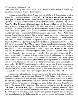 A Virgem Maria: Está Morta ou Viva?
santo Filho Jesus” (Lucas 1:35 e Atos 4:30). Cristo é a única pessoa na Bíblia cujo
nascimento humano se descreve dessa maneira!
Mas novamente O Trovão da Justiça contraria a Palavra de Deus quando se refere
ao que foi denominado como a “Assunção”: “Maria havia sido elevada ao Céu…
Visto que era livre de pecado, o seu corpo não teve que sofrer a corrupção da
sepultura… A Igreja sempre sustentou a veracidade da assunção de Maria e em 1950 o
Papa Pio XII a declarou oficialmente parte do dogma católico (p. 43). Esta doutrina
recebeu portanto, a aprovação infalível do papa. Mas terá a aprovação das Sagradas
Escrituras? Os crentes fiéis da antiga Beréia estudavam as escrituras para ver “se estas
coisas eram assim” (Atos 17:11) e se nós também a estudarmos com tal propósito,
aprenderemos que os únicos mortais transladados ao Céu desde os dias de Adão até ao
presente foram Enoque, Moisés, Elias e muitos santos que foram ressuscitados com
Cristo quando Ele se levantou dos mortos. A Bíblia diz de Enoque: “E andou Enoque
com Deus; e já não era, porquanto Deus para si o tomou”. (Gênesis 5:24). Sobre Elias, a
Palavra diz: “Quando o Senhor estava para tomar Elias ao Céu num redemoinho” (2 Reis
2:1). De Moisés, Judas 9 diz: “Mas o arcanjo Miguel quando contendia com o diabo, e
disputava a respeito do corpo de Moisés” e Mateus 17:1-3 diz que quando Jesus se
transfigurou, “…então lhes apareceram [a Pedro, Tiago e João] Moisés e Elias, falando
com ele”. Por intermédio dessa cena impressionante, Jesus deu o vislumbre da Sua glória
aos três discípulos que observavam e àqueles dois valorosos homens de Deus
apareceram com ele. Estes eram perfeitos representantes de cada pessoa que será salva
através da história. Moisés, que sucumbiu a morte, foi ressuscitado por Cristo, e pode
assim afirmar-se que constituía uma promessa ou garantia para todos os que morrem em
Cristo; ou seja, àqueles que também se hão de levantar dos sepulcros a ressurreição dos
justos (João 5:28, 29; I Tessalonicenses 4:16). Elias era um tipo de todos os salvos que
estarão vivos e que hão de ser trasladados quando Cristo vier pela segunda vez (I
Tessalonicenses 4:17). Para confirmar que esta é uma interpretação correta leia Mateus
16:27, 28; 17:1-3 e compare com o próprio parecer de Pedro em 2 Pedro 1:16-18.
Além destes três patriarcas, houve uma multidão de santos que saíram dos seus
sepulcros quando Cristo ressuscitou. Mateus 27:51-53 declara “…Tremeu a terra…
Abriram-se os sepulcros, e muitos corpos de santos, que dormiam, ressurgiram. E, saindo
dos sepulcros, depois da ressurreição de Jesus, entraram na cidade santa e apareceram a
muitos”. Efésios 4:8 diz-nos que estas pessoas- como troféus adicionais- foram levados
para o Céu quando Cristo ascendeu: “Por isso diz: subindo ao alto, levou cativo o
cativeiro (ou “levou cativos”, segundo algumas versões), e deu dons aos homens”. Estes
heróis da fé foram ressuscitados juntamente com Jesus como parte da oferta antitípica
das “primícias” da sepultura, o que constitui uma garantia da grande colheita final do
resto dos redimidos no dia da Ressurreição que será por ocasião da Segunda Vinda! Por
18
 