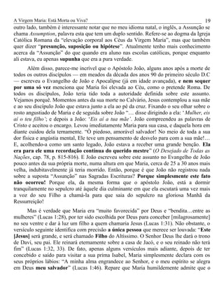 A Virgem Maria: Está Morta ou Viva?
outro lado, também é interessante notar que no meu idioma natal, o inglês, a Assunção se
chama Assumption, palavra esta que tem um duplo sentido. Refere-se ao dogma da Igreja
Católica Romana da “elevação corporal aos Céus da Virgem Maria”, mas que também
quer dizer “presunção, suposição ou hipótese”. Atualmente tenho mais conhecimento
acerca da “Assunção” do que quando era aluno nas escolas católicas, porque enquanto
ali estava, eu apenas supunha que era a pura verdade.
Além disso, parece-me incrível que o Apóstolo João, alguns anos após a morte de
todos os outros discípulos — em meados da década dos anos 90 do primeiro século D.C
— escreveu o Evangelho de João e Apocalipse (já em idade avançada), e nem sequer
por uma só vez menciona que Maria foi elevada ao Céu, como o pretende Roma. De
todos os discípulos, João teria tido toda a autoridade definida sobre este assunto.
Vejamos porquê. Momentos antes da sua morte no Calvário, Jesus contemplou a sua mãe
e ao seu discípulo João que estava junto a ela ao pé da cruz. Fixando o seu olhar sobre o
rosto angustiado de Maria e de seguida sobre João “… disse dirigindo a ela: ‘Mulher, eis
aí o teu filho’; e depois a João: ‘Eis aí a tua mãe’. João compreendeu as palavras de
Cristo e aceitou o encargo. Levou imediatamente Maria para sua casa, e daquela hora em
diante cuidou dela ternamente. “Ò piedoso, amorável salvador! No meio de toda a sua
dor física e angústia mental, Ele teve um pensamento de desvelo para com a sua mãe!…
E, acolhendo-a como um santo legado, João estava a receber uma grande benção. Ela
era para ele uma recordação contínua do querido mestre” (O Desejado de Todas as
Nações, cap. 78, p. 815-816). E João escreveu sobre este assunto no Evangelho de João
pouco antes da sua própria morte, numa altura em que Maria, cerca de 25 a 30 anos mais
velha, indubitavelmente já teria morrido. Então, porque é que João não registrou nada
sobre a suposta “Assunção” nas Sagradas Escrituras? Porque simplesmente este fato
não ocorreu! Porque ela, da mesma forma que o apóstolo João, está a dormir
tranquilamente no sepulcro até àquele dia culminante em que ela escutará uma vez mais
a voz do seu Filho a chamá-la para que saia do sepulcro na gloriosa Manhã da
Ressurreição!
Mas é verdade que Maria era “muito favorecida” por Deus e “bendita…entre as
mulheres” (Lucas 1:28), por ter sido escolhida por Deus para conceber [milagrosamente]
no seu ventre e dar à luz um filho a quem chamaria Jesus (Lucas 1:31). Não obstante, o
versículo seguinte identifica com precisão a única pessoa que merece ser louvada: “Este
[Jesus] será grande, e será chamado Filho do Altíssimo. O Senhor Deus lhe dará o trono
de Davi, seu pai. Ele reinará eternamente sobre a casa de Jacó, e o seu reinado não terá
fim” (Lucas 1:32, 33). De fato, apenas alguns versículos mais adiante, depois de ter
concebido e saído para visitar a sua prima Isabel, Maria simplesmente declara com os
seus próprios lábios: “A minha alma engrandece ao Senhor, e o meu espírito se alegra
em Deus meu salvador” (Lucas 1:46). Repare que Maria humildemente admite que o
19
 