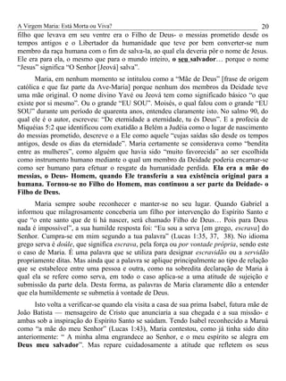 A Virgem Maria: Está Morta ou Viva?
filho que levava em seu ventre era o Filho de Deus- o messias prometido desde os
tempos antigos e o Libertador da humanidade que teve por bem converter-se num
membro da raça humana com o fim de salva-la, ao qual ela deveria pôr o nome de Jesus.
Ele era para ela, o mesmo que para o mundo inteiro, o seu salvador… porque o nome
“Jesus” significa “O Senhor [Jeová] salva”.
Maria, em nenhum momento se intitulou como a “Mãe de Deus” [frase de origem
católica e que faz parte da Ave-Maria] porque nenhum dos membros da Deidade teve
uma mãe original. O nome divino Yavé ou Jeová tem como significado básico “o que
existe por si mesmo”. Ou o grande “EU SOU”. Moisés, o qual falou com o grande “EU
SOU” durante um período de quarenta anos, entendeu claramente isto. No salmo 90, do
qual ele é o autor, escreveu: “De eternidade a eternidade, tu és Deus”. E a profecia de
Miquéias 5:2 que identificou com exatidão a Belém a Judéia como o lugar de nascimento
do messias prometido, descreve o a Ele como aquele “cujas saídas são desde os tempos
antigos, desde os dias da eternidade”. Maria certamente se considerava como “bendita
entre as mulheres”, como alguém que havia sido “muito favorecida” ao ser escolhida
como instrumento humano mediante o qual um membro da Deidade poderia encarnar-se
como ser humano para efetuar o resgate da humanidade perdida. Ela era a mãe do
messias, o Deus- Homem, quando Ele transferiu a sua existência original para a
humana. Tornou-se no Filho do Homem, mas continuou a ser parte da Deidade- o
Filho de Deus.
Maria sempre soube reconhecer e manter-se no seu lugar. Quando Gabriel a
informou que milagrosamente conceberia um filho por intervenção do Espírito Santo e
que “o ente santo que de ti há nascer, será chamado Filho de Deus… Pois para Deus
nada é impossível”, a sua humilde resposta foi: “Eu sou a serva [em grego, escrava] do
Senhor. Cumpra-se em mim segundo a tua palavra” (Lucas 1:35, 37, 38). No idioma
grego serva é doúle, que significa escrava, pela força ou por vontade própria, sendo este
o caso de Maria. É uma palavra que se utiliza para designar escravidão ou a servidão
propriamente ditas. Mas ainda que a palavra se aplique principalmente ao tipo de relação
que se estabelece entre uma pessoa e outra, como na sobredita declaração de Maria à
qual ela se refere como serva, em todo o caso aplica-se a uma atitude de sujeição e
submissão da parte dela. Desta forma, as palavras de Maria claramente dão a entender
que ela humildemente se submetia à vontade de Deus.
Isto volta a verificar-se quando ela visita a casa de sua prima Isabel, futura mãe de
João Batista — mensageiro de Cristo que anunciaria a sua chegada e a sua missão- e
ambas sob a inspiração do Espírito Santo se saúdam. Tendo Isabel reconhecido a Maruá
como “a mãe do meu Senhor” (Lucas 1:43), Maria contestou, como já tinha sido dito
anteriormente: “ A minha alma engrandece ao Senhor, e o meu espírito se alegra em
Deus meu salvador”. Mas repare cuidadosamente a atitude que refletem os seus
20
 