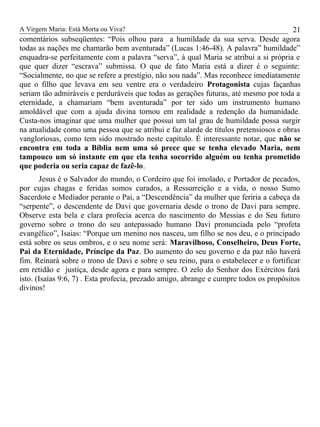 A Virgem Maria: Está Morta ou Viva?
comentários subseqüentes: “Pois olhou para a humildade da sua serva. Desde agora
todas as nações me chamarão bem aventurada” (Lucas 1:46-48). A palavra” humildade”
enquadra-se perfeitamente com a palavra “serva”, à qual Maria se atribui a si própria e
que quer dizer “escrava” submissa. O que de fato Maria está a dizer é o seguinte:
“Socialmente, no que se refere a prestígio, não sou nada”. Mas reconhece imediatamente
que o filho que levava em seu ventre era o verdadeiro Protagonista cujas façanhas
seriam tão admiráveis e perduráveis que todas as gerações futuras, até mesmo por toda a
eternidade, a chamariam “bem aventurada” por ter sido um instrumento humano
amoldável que com a ajuda divina tornou em realidade a redenção da humanidade.
Custa-nos imaginar que uma mulher que possui um tal grau de humildade possa surgir
na atualidade como uma pessoa que se atribui e faz alarde de títulos pretensiosos e obras
vangloriosas, como tem sido mostrado neste capítulo. É interessante notar, que não se
encontra em toda a Bíblia nem uma só prece que se tenha elevado Maria, nem
tampouco um só instante em que ela tenha socorrido alguém ou tenha prometido
que poderia ou seria capaz de fazê-lo.
Jesus é o Salvador do mundo, o Cordeiro que foi imolado, e Portador de pecados,
por cujas chagas e feridas somos curados, a Ressurreição e a vida, o nosso Sumo
Sacerdote e Mediador perante o Pai, a “Descendência” da mulher que feriria a cabeça da
“serpente”, o descendente de Davi que governaria desde o trono de Davi para sempre.
Observe esta bela e clara profecia acerca do nascimento do Messias e do Seu futuro
governo sobre o trono do seu antepassado humano Davi pronunciada pelo “profeta
evangélico”, Isaias: “Porque um menino nos nasceu, um filho se nos deu, e o principado
está sobre os seus ombros, e o seu nome será: Maravilhoso, Conselheiro, Deus Forte,
Pai da Eternidade, Príncipe da Paz. Do aumento do seu governo e da paz não haverá
fim. Reinará sobre o trono de Davi e sobre o seu reino, para o estabelecer e o fortificar
em retidão e justiça, desde agora e para sempre. O zelo do Senhor dos Exércitos fará
isto. (Isaías 9:6, 7) . Esta profecia, prezado amigo, abrange e cumpre todos os propósitos
divinos!
21
 
