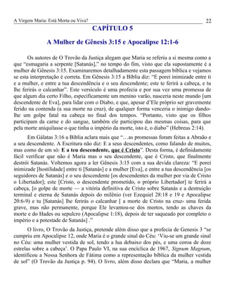 A Virgem Maria: Está Morta ou Viva?
CAPÍTULO 5
A Mulher de Gênesis 3:15 e Apocalipse 12:1-6
Os autores de O Trovão da Justiça alegam que Maria se referiu a si mesma como a
que “esmagaria a serpente [Satanás],” no tempo do fim, visto que ela supostamente é a
mulher de Gênesis 3:15. Examinaremos detalhadamente esta passagem bíblica e vejamos
se esta interpretação é correta. Em Gênesis 3:15 a Bíblia diz: “E porei inimizade entre ti
e a mulher, e entre a tua descendência e o seu descendente; este te ferirá a cabeça, e tu
lhe ferirás o calcanhar”. Este versículo é uma profecia e por sua vez uma promessa de
que algum dia certo Filho, especificamente um menino varão, nasceria neste mundo [um
descendente de Eva], para lidar com o Diabo, e que, apesar d’Ele próprio ser gravemente
ferido na contenda (a sua morte na cruz), de qualquer forma venceria o inimigo dando-
lhe um golpe fatal na cabeça no final dos tempos. “Portanto, visto que os filhos
participam da carne e do sangue, também ele participou das mesmas coisas, para que
pela morte aniquilasse o que tinha o império da morte, isto é, o diabo” (Hebreus 2:14).
Em Gálatas 3:16 a Bíblia aclara mais que “…as promessas foram feitas a Abraão e
a seu descendente. A Escritura não diz: E a seus descendentes, como falando de muitos,
mas como de um só: E a teu descendente, que é Cristo”. Desta forma, é definidamente
fácil verificar que não é Maria mas o seu descendente, que é Cristo, que finalmente
destrói Satanás. Voltemos agora a ler Gênesis 3:15 com a sua devida clareza: “E porei
inimizade [hostilidade] entre ti [Satanás] e a mulher [Eva], e entre a tua descendência [os
seguidores de Satanás] e o seu descendente [os descendentes da mulher por via de Cristo
o Libertador]; este [Cristo, o descendente prometido, o próprio Libertador] te ferirá a
cabeça, [o golpe de morte — a vitória definitiva de Cristo sobre Satanás e a destruição
terminal e eterna de Satanás depois do milênio (ver Ezequiel 28:18 e 19 e Apocalipse
20:6-9) e tu [Satanás] lhe ferirás o calcanhar [ a morte de Cristo na cruz- uma ferida
grave, mas não permanente, porque Ele levantou-se dos mortos, tendo as chaves da
morte e do Hades ou sepulcro (Apocalipse 1:18), depois de ter saqueado por completo o
império e a potestade de Satanás] .”
O livro, O Trovão da Justiça, pretende além disso que a profecia de Genesis 3 “se
cumpriu em Apocalipse 12, onde Maria é o grande sinal do Céu: ‘Viu-se um grande sinal
no Céu: uma mulher vestida de sol, tendo a lua debaixo dos pés, e uma coroa de doze
estrelas sobre a cabeça’. O Papa Paulo VI, na sua encíclica de 1967, Signum Magnum,
identificou a Nossa Senhora de Fátima como a representação bíblica da mulher vestida
de sol” (O Trovão da Justiça p. 94). O livro, além disso declara que “Maria, a mulher
22
 