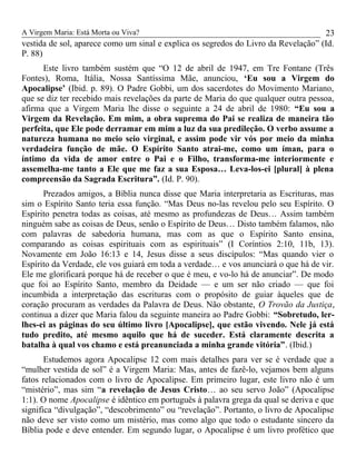 A Virgem Maria: Está Morta ou Viva?
vestida de sol, aparece como um sinal e explica os segredos do Livro da Revelação” (Id.
P. 88)
Este livro também sustém que “O 12 de abril de 1947, em Tre Fontane (Três
Fontes), Roma, Itália, Nossa Santíssima Mãe, anunciou, ‘Eu sou a Virgem do
Apocalipse’ (Ibid. p. 89). O Padre Gobbi, um dos sacerdotes do Movimento Mariano,
que se diz ter recebido mais revelações da parte de Maria do que qualquer outra pessoa,
afirma que a Virgem Maria lhe disse o seguinte a 24 de abril de 1980: “Eu sou a
Virgem da Revelação. Em mim, a obra suprema do Pai se realiza de maneira tão
perfeita, que Ele pode derramar em mim a luz da sua predileção. O verbo assume a
natureza humana no meio seio virginal, e assim pode vir vós por meio da minha
verdadeira função de mãe. O Espírito Santo atrai-me, como um íman, para o
íntimo da vida de amor entre o Pai e o Filho, transforma-me interiormente e
assemelha-me tanto a Ele que me faz a sua Esposa… Leva-los-ei [plural] à plena
compreensão da Sagrada Escritura”. (Id. P. 90).
Prezados amigos, a Bíblia nunca disse que Maria interpretaria as Escrituras, mas
sim o Espírito Santo teria essa função. “Mas Deus no-las revelou pelo seu Espírito. O
Espírito penetra todas as coisas, até mesmo as profundezas de Deus… Assim também
ninguém sabe as coisas de Deus, senão o Espírito de Deus… Disto também falamos, não
com palavras de sabedoria humana, mas com as que o Espírito Santo ensina,
comparando as coisas espirituais com as espirituais” (I Coríntios 2:10, 11b, 13).
Novamente em João 16:13 e 14, Jesus disse a seus discípulos: “Mas quando vier o
Espírito da Verdade, ele vos guiará em toda a verdade… e vos anunciará o que há de vir.
Ele me glorificará porque há de receber o que é meu, e vo-lo há de anunciar”. De modo
que foi ao Espírito Santo, membro da Deidade — e um ser não criado — que foi
incumbida a interpretação das escrituras com o propósito de guiar àqueles que de
coração procuram as verdades da Palavra de Deus. Não obstante, O Trovão da Justiça,
continua a dizer que Maria falou da seguinte maneira ao Padre Gobbi: “Sobretudo, ler-
lhes-ei as páginas do seu último livro [Apocalipse], que estão vivendo. Nele já está
tudo predito, até mesmo aquilo que há de suceder. Está claramente descrita a
batalha à qual vos chamo e está preanunciada a minha grande vitória”. (Ibid.)
Estudemos agora Apocalipse 12 com mais detalhes para ver se é verdade que a
“mulher vestida de sol” é a Virgem Maria: Mas, antes de fazê-lo, vejamos bem alguns
fatos relacionados com o livro de Apocalipse. Em primeiro lugar, este livro não é um
“mistério”, mas sim “a revelação de Jesus Cristo… ao seu servo João” (Apocalipse
1:1). O nome Apocalipse é idêntico em português à palavra grega da qual se deriva e que
significa “divulgação”, “descobrimento” ou “revelação”. Portanto, o livro de Apocalipse
não deve ser visto como um mistério, mas como algo que todo o estudante sincero da
Bíblia pode e deve entender. Em segundo lugar, o Apocalipse é um livro profético que
23
 